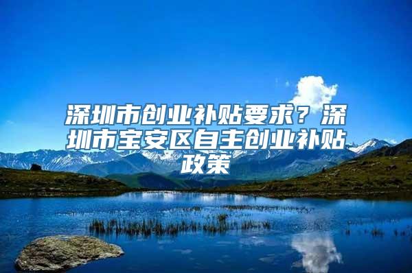 深圳市创业补贴要求？深圳市宝安区自主创业补贴政策