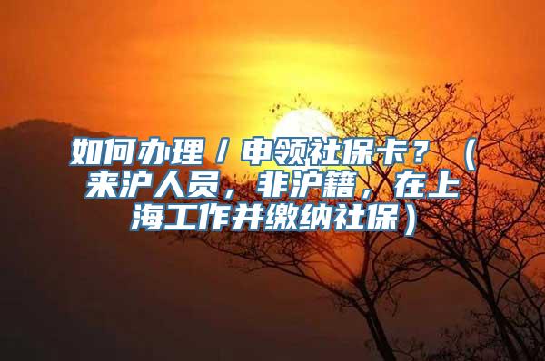 如何办理／申领社保卡？（来沪人员，非沪籍，在上海工作并缴纳社保）