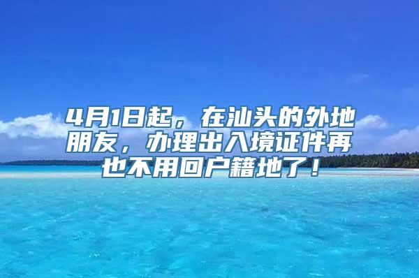 4月1日起，在汕头的外地朋友，办理出入境证件再也不用回户籍地了！