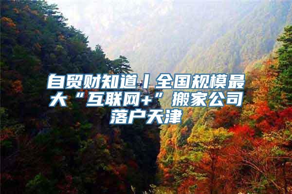 自贸财知道丨全国规模最大“互联网+”搬家公司落户天津