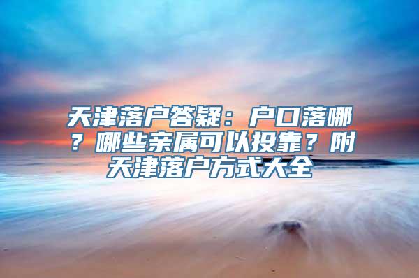 天津落户答疑：户口落哪？哪些亲属可以投靠？附天津落户方式大全