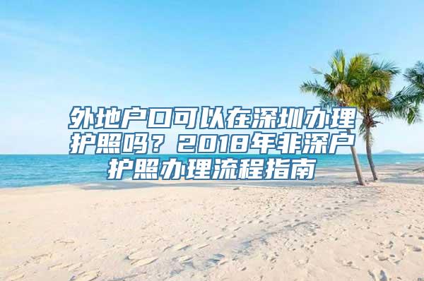 外地户口可以在深圳办理护照吗？2018年非深户护照办理流程指南