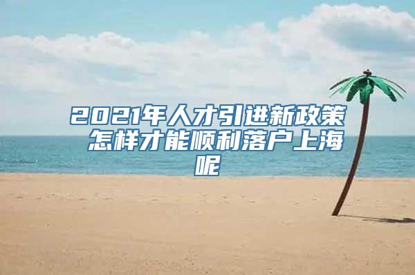 2021年人才引进新政策 怎样才能顺利落户上海呢