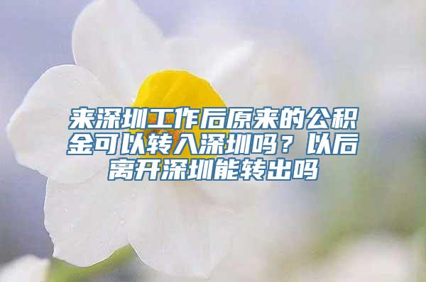 来深圳工作后原来的公积金可以转入深圳吗？以后离开深圳能转出吗