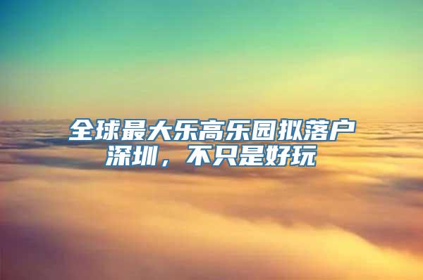 全球最大乐高乐园拟落户深圳，不只是好玩