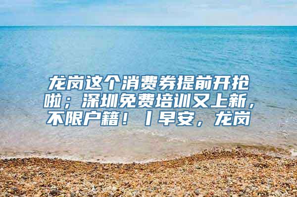 龙岗这个消费券提前开抢啦；深圳免费培训又上新，不限户籍！丨早安，龙岗