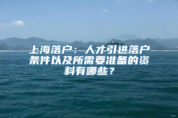 上海落户：人才引进落户条件以及所需要准备的资料有哪些？