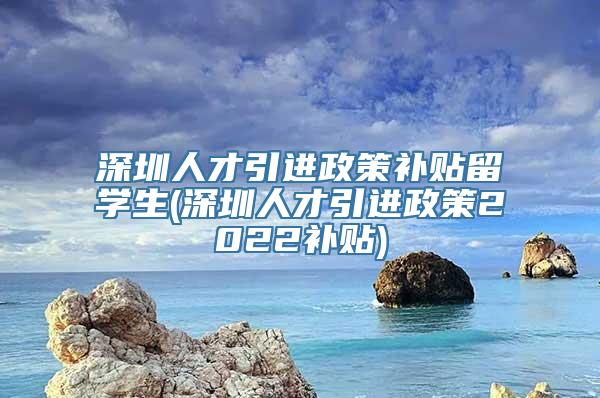 深圳人才引进政策补贴留学生(深圳人才引进政策2022补贴)