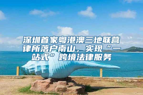 深圳首家粤港澳三地联营律所落户南山，实现“一站式”跨境法律服务