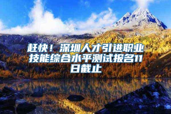 赶快！深圳人才引进职业技能综合水平测试报名11日截止