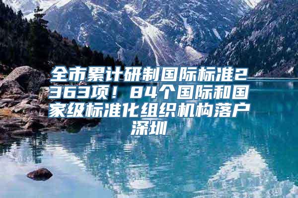 全市累计研制国际标准2363项！84个国际和国家级标准化组织机构落户深圳