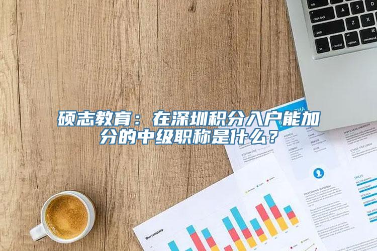 硕志教育：在深圳积分入户能加分的中级职称是什么？