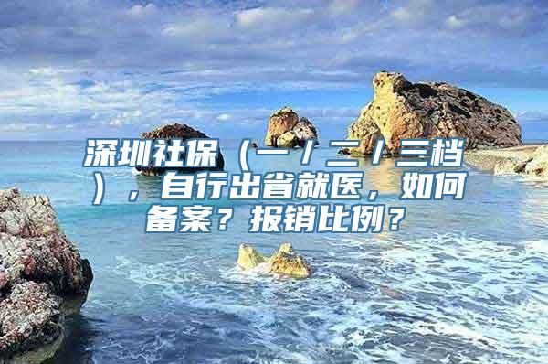 深圳社保（一／二／三档），自行出省就医，如何备案？报销比例？