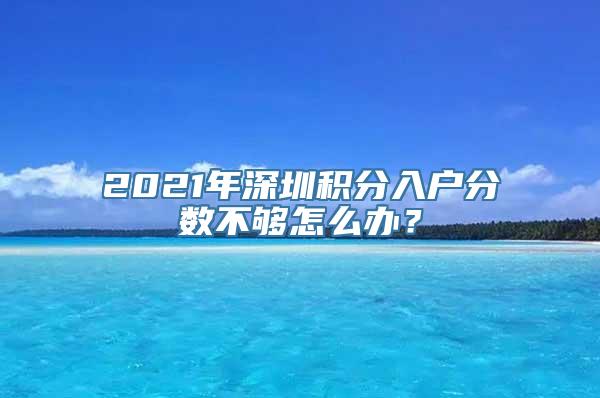 2021年深圳积分入户分数不够怎么办？