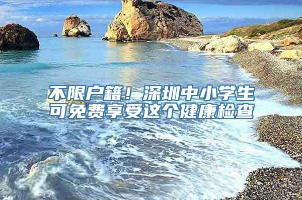 不限户籍！深圳中小学生可免费享受这个健康检查