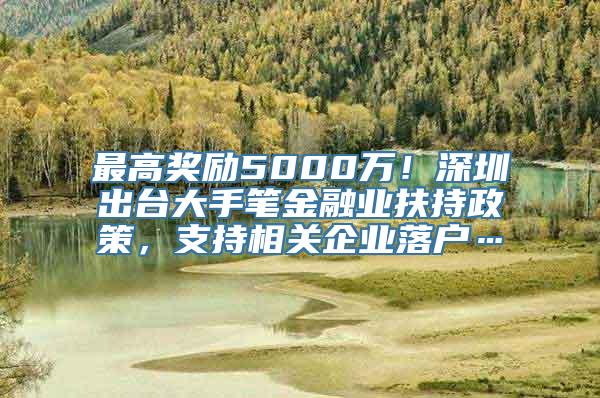 最高奖励5000万！深圳出台大手笔金融业扶持政策，支持相关企业落户…