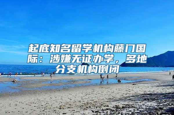 起底知名留学机构藤门国际：涉嫌无证办学，多地分支机构倒闭