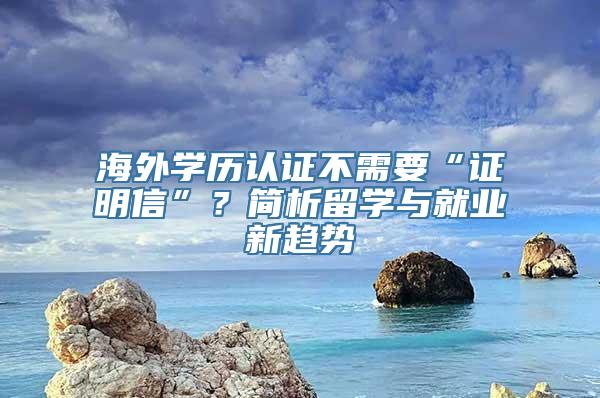 海外学历认证不需要“证明信”？简析留学与就业新趋势