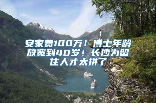 安家费100万！博士年龄放宽到40岁！长沙为留住人才太拼了