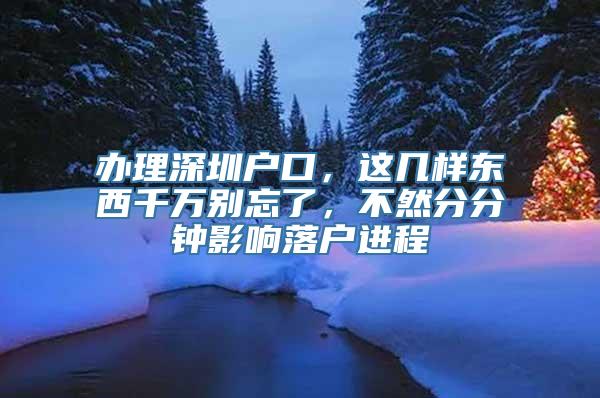 办理深圳户口，这几样东西千万别忘了，不然分分钟影响落户进程
