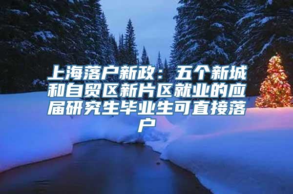 上海落户新政：五个新城和自贸区新片区就业的应届研究生毕业生可直接落户