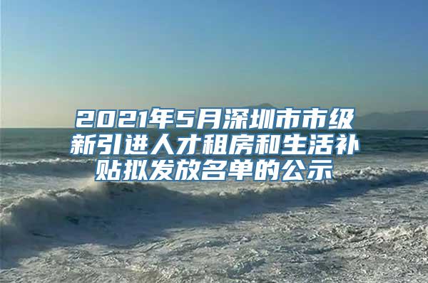 2021年5月深圳市市级新引进人才租房和生活补贴拟发放名单的公示