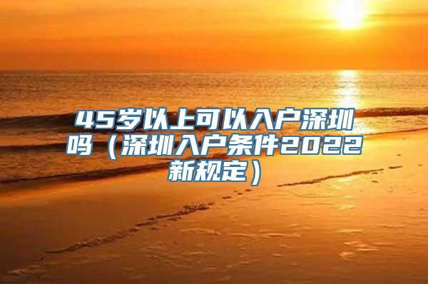 45岁以上可以入户深圳吗（深圳入户条件2022新规定）