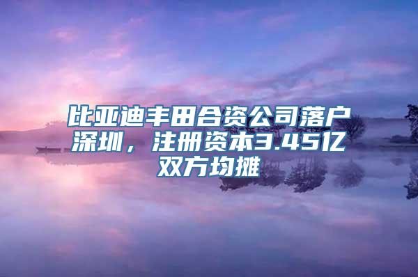 比亚迪丰田合资公司落户深圳，注册资本3.45亿双方均摊