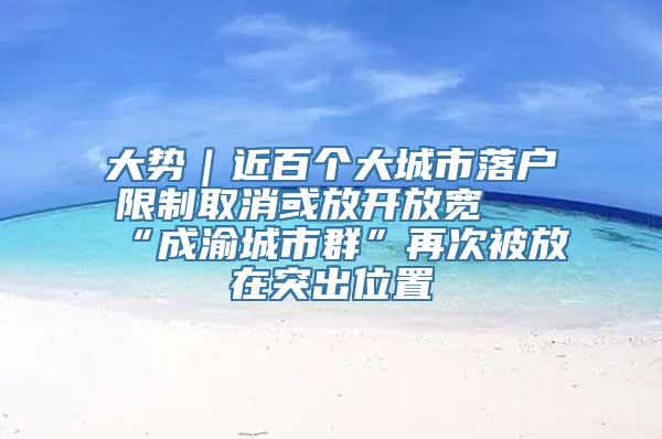 大势｜近百个大城市落户限制取消或放开放宽 “成渝城市群”再次被放在突出位置
