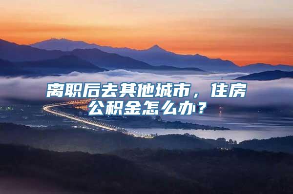离职后去其他城市，住房公积金怎么办？