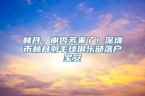 林丹、谢杏芳来了！深圳市林丹羽毛球俱乐部落户宝安