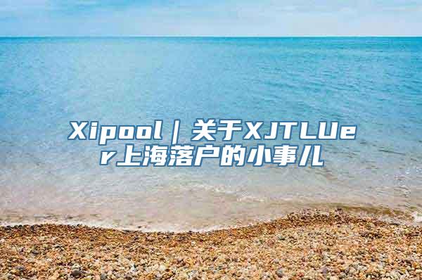 Xipool｜关于XJTLUer上海落户的小事儿
