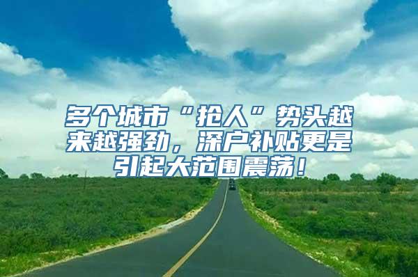 多个城市“抢人”势头越来越强劲，深户补贴更是引起大范围震荡！