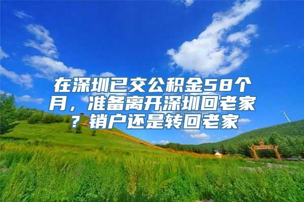 在深圳已交公积金58个月，准备离开深圳回老家？销户还是转回老家