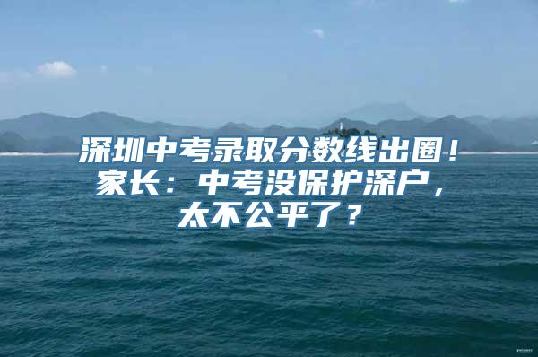 深圳中考录取分数线出圈！家长：中考没保护深户，太不公平了？