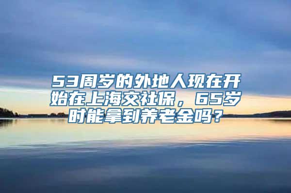 53周岁的外地人现在开始在上海交社保，65岁时能拿到养老金吗？