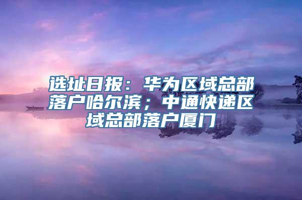 选址日报：华为区域总部落户哈尔滨；中通快递区域总部落户厦门