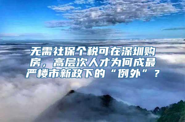 无需社保个税可在深圳购房，高层次人才为何成最严楼市新政下的“例外”？