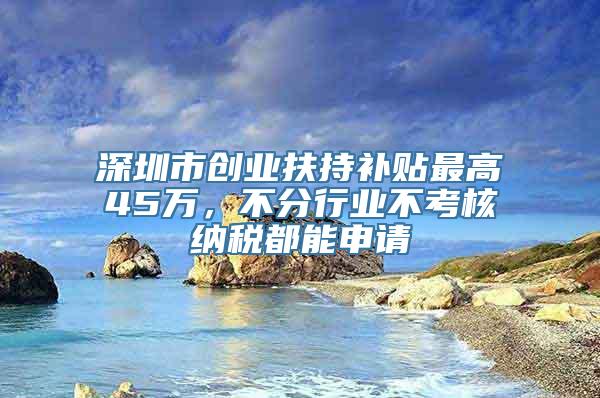 深圳市创业扶持补贴最高45万，不分行业不考核纳税都能申请