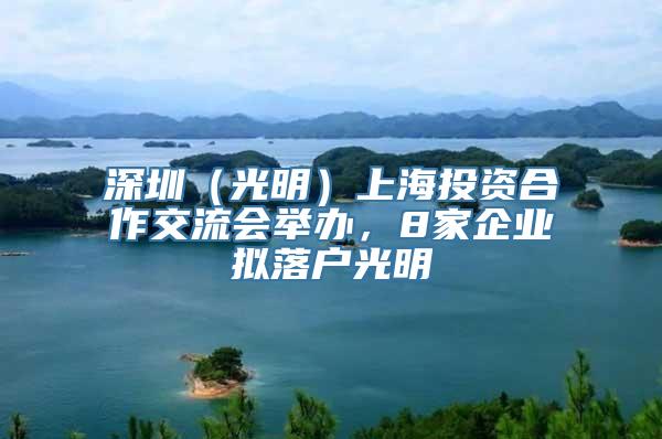 深圳（光明）上海投资合作交流会举办，8家企业拟落户光明