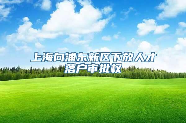 上海向浦东新区下放人才落户审批权