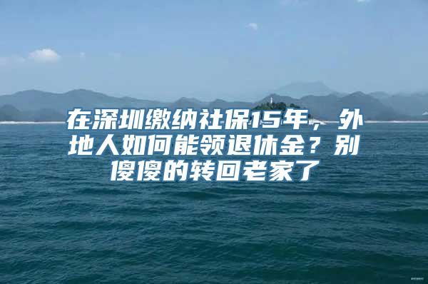 在深圳缴纳社保15年，外地人如何能领退休金？别傻傻的转回老家了