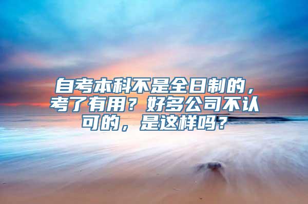 自考本科不是全日制的，考了有用？好多公司不认可的，是这样吗？