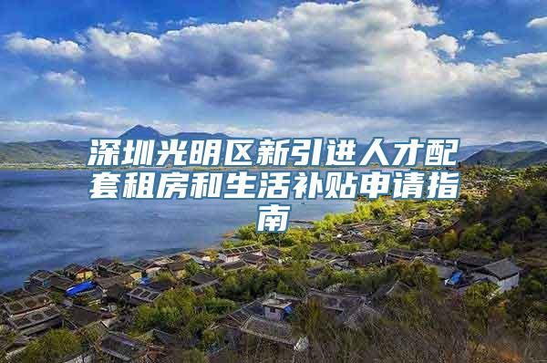 深圳光明区新引进人才配套租房和生活补贴申请指南