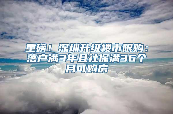 重磅！深圳升级楼市限购：落户满3年且社保满36个月可购房