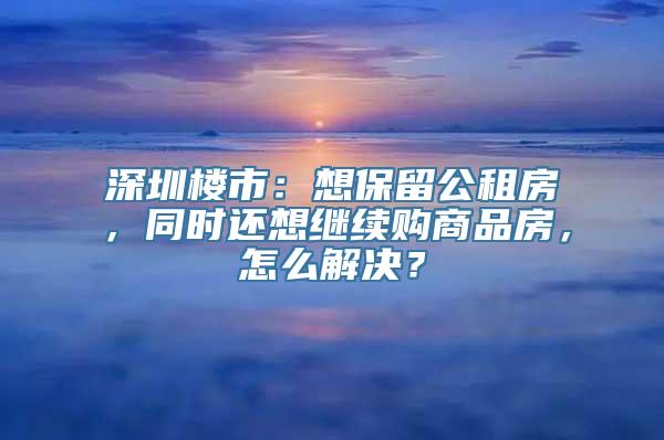 深圳楼市：想保留公租房，同时还想继续购商品房，怎么解决？