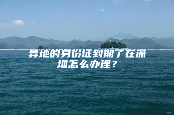 异地的身份证到期了在深圳怎么办理？