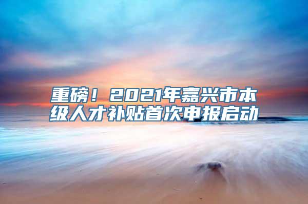 重磅！2021年嘉兴市本级人才补贴首次申报启动