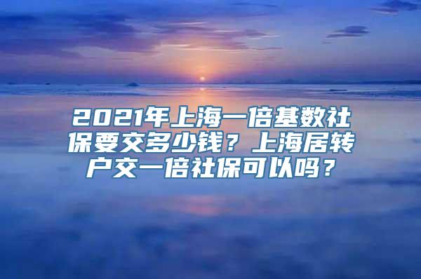 2021年上海一倍基数社保要交多少钱？上海居转户交一倍社保可以吗？