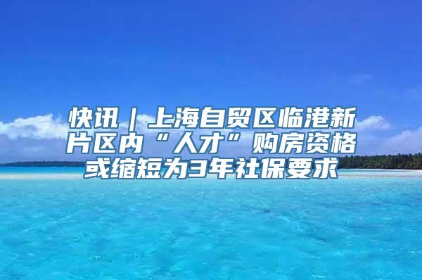 快讯｜上海自贸区临港新片区内“人才”购房资格或缩短为3年社保要求
